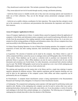 Page9
- They should assert control and order. This includes systematic filing and storing of items.
- They ensure physical survival of records through security, storage, and disaster planning.
- Archivists foster access to valuable records and so they must also encourage patrons and researchers to
make use of their collections. They can do this through various promotional campaigns (articles or
exhibits).
- Archivists act as public relations coordinators for their repository. This means that they attempt to reach
out to the community via conferences and presentations that demonstrate the importance and richness of
their resources
Areas of Computer Application in Library
Areas of Computer Application in Library: A modern library cannot be imagined without the application of
computers. In the library and information centres computers can be used for performing efficiently all sorts
of jobs from the procurement of the reading materials to their organization and use. So, it can serve as a
remedy for all the existing problems of libraries and information centres. But, till now computers have been
used successfully in the following areas of library activities.
A) Library House Keeping Operation: In case of library house keeping operation, the computer is used for
acquisition of books and other reading materials, their classification, cataloguing, circulation and serial
control.
a) Acquisition: The selection of materials can be made by the computer. Any library which is a part of
online computerized library system has access to catalogue entries and bibliographic data of all the libraries
in the system. These databases can be used as a selection tools to purchase new documents for the
particular library in question. Other offline databases can also be used as selection tools for non current
documents and sometimes out of print books. For other documents, conventional book selection methods
may be used. The MARC bibliographic record service has opened up a new vista in both cataloguing and
bibliographic database that can be used as a book selection tool.
The ordering and acquisition are the routine jobs in the library and for a single time ordering it requires
repetitive operation by different sections. These repetitive operations and the requisite checking can very
well be done by the application of the computer system. Both offline and online acquisition can be
performed by the use of computers.
b) Classification: A computer based classification system is being experimented at the Documentation
Research and Training Centre, Bangalore. It is based on Colon Classification System.
c) Cataloguing: The computerized cataloguing system operates with high speed for performing routine and
repetitive jobs. Besides, in the cataloguing unit, computer can also be used in various other ways such as
producing book plates, book pockets, book cards, spine labels, etc. It can also produce a variety of records,
card catalogues in the book form, printed catalogue, etc. as byproducts. The following uses of computer in
cataloguing have already been able to draw the attention of the librarians.
 