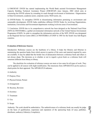 Page90
i) EMCBTAP: ENVIS has started implementing the World Bank assisted Environment Management
Capacity Building Technical Assistance Project (EMCBTAP) since January, 2002 which aims at
structuring the ENVIS scheme by extending its reach through involvement of Institutions / Organizations
in State Governments, academia sector, corporate sector, NGO sector, etc.
ii) ENVIS-Nodes: To strengthen ENVIS in disseminating information pertaining to environment and
sustainable development, ENVIS India establishes different ENVIS Nodes by involving Organizations,
institutions, Universities and Government departments working in diverse areas of environment.
3. Conclusion: ENVIS due to its comprehensive network has been designed as the National Focal Point
(NFP) for INFOTERRA, a global environmental information network of the United Nations Environment
Programme (UNEP). In order to strengthen the information activities of the NFP, ENVIS was designated
as the Regional Service Centre (RSC) of INFOTERRA of UNEP in 1985 for the South Asia Sub-Region
countries
Evaluation of Reference Sources
Introduction: Reference sources are the backbone of a library. It helps the libraries and librarian in
maintaining the question banks from which answer to queries of the users and material required by users
are available. It may be added that the border line of demarcation between a reference book and others is
not always sharp. The decisions as to whether or not to regard a given book as a reference book will
sometime different from library to library.
The checklists for evaluation of reference sources are more or less same for all types of work. They
can be applied to all sources with slight modification. The mnemonic form APPARATUS can be used as a
check points for their appraisal. The APPARATUS indicates:
A-Authority
P- Purpose, Price
P- Physical format, Picture
A-Arrangement
R- Receney, Revision
A-Accuracy
T- Treatment
U- Use
S- Scope
Authority: The work should be authoritative. The authoritiveness of a reference book can usually be judge
on the basis of qualification, experience and reputation of the sponsoring body (if any), publisher,
distributor, author(s), Editor(s), Compiler(s).
 