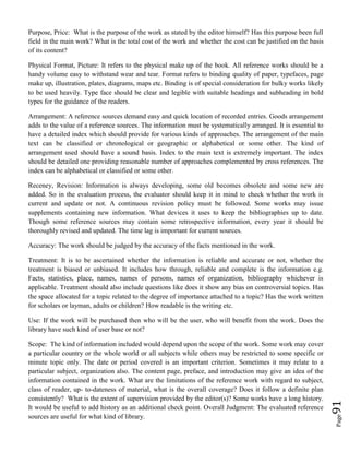 Page91
Purpose, Price: What is the purpose of the work as stated by the editor himself? Has this purpose been full
field in the main work? What is the total cost of the work and whether the cost can be justified on the basis
of its content?
Physical Format, Picture: It refers to the physical make up of the book. All reference works should be a
handy volume easy to withstand wear and tear. Format refers to binding quality of paper, typefaces, page
make up, illustration, plates, diagrams, maps etc. Binding is of special consideration for bulky works likely
to be used heavily. Type face should be clear and legible with suitable headings and subheading in bold
types for the guidance of the readers.
Arrangement: A reference sources demand easy and quick location of recorded entries. Goods arrangement
adds to the value of a reference sources. The information must be systematically arranged. It is essential to
have a detailed index which should provide for various kinds of approaches. The arrangement of the main
text can be classified or chronological or geographic or alphabetical or some other. The kind of
arrangement used should have a sound basis. Index to the main text is extremely important. The index
should be detailed one providing reasonable number of approaches complemented by cross references. The
index can be alphabetical or classified or some other.
Receney, Revision: Information is always developing, some old becomes obsolete and some new are
added. So in the evaluation process, the evaluator should keep it in mind to check whether the work is
current and update or not. A continuous revision policy must be followed. Some works may issue
supplements containing new information. What devices it uses to keep the bibliographies up to date.
Though some reference sources may contain some retrospective information, every year it should be
thoroughly revised and updated. The time lag is important for current sources.
Accuracy: The work should be judged by the accuracy of the facts mentioned in the work.
Treatment: It is to be ascertained whether the information is reliable and accurate or not, whether the
treatment is biased or unbiased. It includes how through, reliable and complete is the information e.g.
Facts, statistics, place, names, names of persons, names of organization, bibliography whichever is
applicable. Treatment should also include questions like does it show any bias on controversial topics. Has
the space allocated for a topic related to the degree of importance attached to a topic? Has the work written
for scholars or layman, adults or children? How readable is the writing etc.
Use: If the work will be purchased then who will be the user, who will benefit from the work. Does the
library have such kind of user base or not?
Scope: The kind of information included would depend upon the scope of the work. Some work may cover
a particular country or the whole world or all subjects while others may be restricted to some specific or
minute topic only. The date or period covered is an important criterion. Sometimes it may relate to a
particular subject, organization also. The content page, preface, and introduction may give an idea of the
information contained in the work. What are the limitations of the reference work with regard to subject,
class of reader, up- to-dateness of material, what is the overall coverage? Does it follow a definite plan
consistently? What is the extent of supervision provided by the editor(s)? Some works have a long history.
It would be useful to add history as an additional check point. Overall Judgment: The evaluated reference
sources are useful for what kind of library.
 