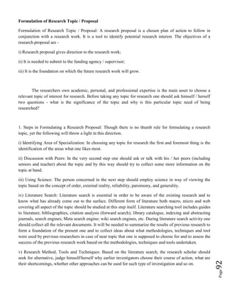 Page92
Formulation of Research Topic / Proposal
Formulation of Research Topic / Proposal: A research proposal is a chosen plan of action to follow in
conjunction with a research work. It is a tool to identify potential research interest. The objectives of a
research proposal are -
i) Research proposal gives direction to the research work;
ii) It is needed to submit to the funding agency / supervisor;
iii) It is the foundation on which the future research work will grow.
The researchers own academic, personal, and professional expertise is the main asset to choose a
relevant topic of interest for research. Before taking any topic for research one should ask himself / herself
two questions - what is the significance of the topic and why is this particular topic need of being
researched?
1. Steps in Formulating a Research Proposal: Though there is no thumb rule for formulating a research
topic, yet the following will throw a light in this direction.
i) Identifying Area of Specialization: In choosing any topic for research the first and foremost thing is the
identification of the areas what one likes most.
ii) Discussion with Peers: In the very second step one should ask or talk with his / her peers (including
seniors and teacher) about the topic and by this way should try to collect some more information on the
topic at hand.
iii) Using Science: The person concerned in the next step should employ science in way of viewing the
topic based on the concept of order, external reality, reliability, parsimony, and generality.
iv) Literature Search: Literature search is essential in order to be aware of the existing research and to
know what has already come out to the surface. Different form of literature both macro, micro and web
covering all aspect of the topic should be studied at this step itself. Literature searching tool includes guides
to literature; bibliographies, citation analysis (forward search); library catalogue, indexing and abstracting
journals, search engines; Meta search engine; wiki search engines, etc. During literature search activity one
should collect all the relevant documents. It will be needed to summarize the results of previous research to
form a foundation of the present one and to collect ideas about what methodologies, techniques and tool
were used by previous researchers in case of near topic that one is supposed to choose for and to assess the
success of the previous research work based on the methodologies, techniques and tools undertaken.
v) Research Method, Tools and Techniques: Based on the literature search, the research scholar should
seek for alternative, judge himself/herself why earlier investigators choose their course of action, what are
their shortcomings, whether other approaches can be used for such type of investigation and so on.
 