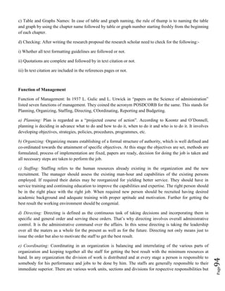 Page94
c) Table and Graphs Names: In case of table and graph naming, the rule of thump is to naming the table
and graph by using the chapter name followed by table or graph number starting freshly from the beginning
of each chapter.
d) Checking: After writing the research proposal the research scholar need to check for the following:-
i) Whether all text formatting guidelines are followed or not.
ii) Quotations are complete and followed by in text citation or not.
iii) In text citation are included in the references pages or not.
Function of Management
Function of Management: In 1937 L. Gulic and L. Urwick in “papers on the Science of administration”
listed seven functions of management. They coined the acronym POSDCORB for the same. This stands for
Planning, Organizing, Staffing, Directing, COordinating, Reporting and Budgeting.
a) Planning: Plan is regarded as a “projected course of action”. According to Koontz and O’Donnell,
planning is deciding in advance what to do and how to do it, when to do it and who is to do it. It involves
developing objectives, strategies, policies, procedures, programmes, etc.
b) Organizing: Organizing means establishing of a formal structure of authority, which is well defined and
co-ordinated towards the attainment of specific objectives. At this stage the objectives are set, methods are
formulated, process of implementation are fixed, papers are ready, decision for doing the job is taken and
all necessary steps are taken to perform the job.
c) Staffing: Staffing refers to the human resources already existing in the organization and the new
recruitment. The manager should assess the existing man-hour and capabilities of the existing persons
employed. If required their duties may be reorganized for yielding better service. They should have in
service training and continuing education to improve the capabilities and expertise. The right person should
be in the right place with the right job. When required new person should be recruited having desired
academic background and adequate training with proper aptitude and motivation. Further for getting the
best result the working environment should be congenial.
d) Directing: Directing is defined as the continuous task of taking decisions and incorporating them in
specific and general order and serving these orders. That’s why directing involves overall administrative
control. It is the administrative command over the affairs. In this sense directing is taking the leadership
over all the maters as a whole for the present as well as for the future. Directing not only means just to
issue the order but also to motivate the staff to get the best result.
e) Coordinating: Coordinating in an organization is balancing and interrelating of the various parts of
organization and keeping together all the staff for getting the best result with the minimum resources at
hand. In any organization the division of work is distributed and at every stage a person is responsible to
somebody for his performance and jobs to be done by him. The staffs are generally responsible to their
immediate superior. There are various work units, sections and divisions for respective responsibilities but
 