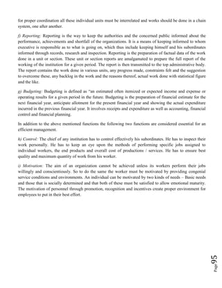Page95
for proper coordination all these individual units must be interrelated and works should be done in a chain
system, one after another.
f) Reporting: Reporting is the way to keep the authorities and the concerned public informed about the
performance, achievements and shortfall of the organizations. It is a means of keeping informed to whom
executive is responsible as to what is going on, which thus include keeping himself and his subordinates
informed through records, research and inspection. Reporting is the preparation of factual data of the work
done in a unit or section. These unit or section reports are amalgamated to prepare the full report of the
working of the institution for a given period. The report is then transmitted to the top administrative body.
The report contains the work done in various units, any progress made, constraints felt and the suggestion
to overcome these, any backlog in the work and the reasons thereof, actual work done with statistical figure
and the like.
g) Budgeting: Budgeting is defined as “an estimated often itemized or expected income and expense or
operating results for a given period in the future. Budgeting is the preparation of financial estimate for the
next financial year, anticipate allotment for the present financial year and showing the actual expenditure
incurred in the previous financial year. It involves receipts and expenditure as well as accounting, financial
control and financial planning.
In addition to the above mentioned functions the following two functions are considered essential for an
efficient management.
h) Control: The chief of any institution has to control effectively his subordinates. He has to inspect their
work personally. He has to keep an eye upon the methods of performing specific jobs assigned to
individual workers, the end products and overall cost of productions / services. He has to ensure best
quality and maximum quantity of work from his worker.
i) Motivation: The aim of an organization cannot be achieved unless its workers perform their jobs
willingly and conscientiously. So to do the same the worker must be motivated by providing congenial
service conditions and environments. An individual can be motivated by two kinds of needs – Basic needs
and those that is socially determined and that both of these must be satisfied to allow emotional maturity.
The motivation of personnel through promotion, recognition and incentives create proper environment for
employees to put in their best effort.
 