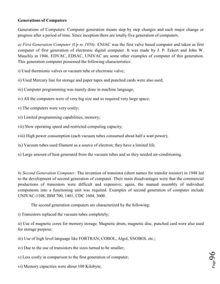Page96
Generations of Computers
Generations of Computers: Computer generation means step by step changes and each major change or
progress after a period of time. Since inception there are totally five generation of computers.
a) First Generation Computer (Up to 1950): ENIAC was the first valve based computer and taken as first
computer of first generation of electronic digital computer. It was made by J. P. Eckert and John W.
Mauchly in 1946. EDVAC, EDSAC, UNIVAC are some other examples of computer of this generation.
This generation computer possessed the following characteristics:
i) Used thermionic valves or vacuum tube or electronic valve;
ii) Used Mercury line for storage and paper tapes and punched cards were also used;
iii) Computer programming was mainly done in machine language;
iv) All the computers were of very big size and so required very large space;
v) The computers were very costly;
vi) Limited programming capabilities, memory;
vii) Slow operating speed and restricted computing capacity;
viii) High power consumption (each vacuum tubes consumed about half a watt power);
ix) Vacuum tubes used filament as a source of electron; they have a limited life.
x) Large amount of heat generated from the vacuum tubes and so they needed air-conditioning.
b) Second Generation Computer: The invention of transistor (short names for transfer resistor) in 1948 led
to the development of second generation of computer. Their main disadvantages were that the commercial
productions of transistors were difficult and expensive; again, the manual assembly of individual
components into a functioning unit was required. Examples of second generation of computer include
UNIVAC-1108, IBM 700, 1401, CDC 1604, 3600.
The second generation computers are characterized by the following:
i) Transistors replaced the vacuum tubes completely;
ii) Use of magnetic cores for memory storage. Magnetic drum, magnetic disc, punched card were also used
for storage purpose;
iii) Use of high level language like FORTRAN, COBOL, Algol, SNOBOL etc.;
iv) Due to the use of transistors the sizes turned to be smaller;
v) Less costly in comparison to the first generation of computer;
vi) Memory capacities were about 100 Kilobyte;
 