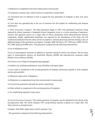 Page97
v) Reduction in computation time from millisecond to microsecond;
vi) Transistors consume only a tenth of power as required by vacuum tubes;
vii) Transistors have no filament to burn as against the first generation of computer so they were more
reliable;
ix) Less heat was generated due to the use of transistor but still needed air conditioning and frequent
maintenance.
c) Third Generation Computer: The third generation began in 1965 with germanium transistors being
replaced by silicon transistors (=integrated circuit). Integrated circuit is a circuit consisting of transistors,
resistors and capacitors grown on a single chip of silicon eliminating wired interconnections between
components. Highly sophisticated technology was required for the manufacture of the chips, but still
commercial production become easier and not so expensive. Remote processing and time sharing is also an
added advantage of this generation of computer. Example: IBM 360 Series, ICL 1900 series, IBM 370/168,
ICL 2900, Honeywell 6000 series. This generation computer has the following characteristics
i) Use of integrated circuit;
ii) Use of semiconductor memories in addition to, and later instead of, ferrite core memory. The two main
types of semiconductor memory are Read-Only Memory (ROM) and read-and-write memories called
Random Access Memory (RAM);
iii) Extensive use of high level programming languages;
iv) Smaller size and better performance, more flexibility with input/output;
v) Less costly in comparison to the second generation of computer and become popular as mini computer
and are quite portable;
vi) Memories improved to 4 Megabytes;
vii) Reduction in computational time from microseconds to nanoseconds;
viii) Lower heat generation and quite less power requirement;
ix) More reliable in comparison to the second generation of computer;
x) Air conditioning required in many cases;
d) Fourth Generation Computer: The fourth generation of computer may be identified by the advent of the
microprocessor chip. The whole computer CPU except primary memory is placed on a single chip. This
chip is known as microprocessor.
Examples: Intel 4004, Apple series I and II, spectrum 7 etc.
This generation computer has the following characteristics:
 
