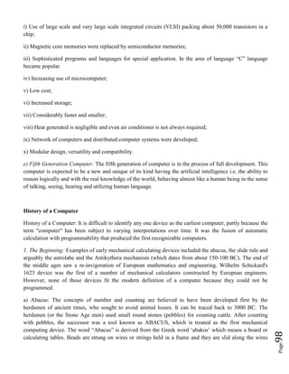 Page98
i) Use of large scale and very large scale integrated circuits (VLSI) packing about 50,000 transistors in a
chip;
ii) Magnetic core memories were replaced by semiconductor memories;
iii) Sophisticated programs and languages for special application. In the area of language “C” language
became popular.
iv) Increasing use of microcomputer;
v) Low cost;
vi) Increased storage;
vii) Considerably faster and smaller;
viii) Heat generated is negligible and even air conditioner is not always required;
ix) Network of computers and distributed computer systems were developed;
x) Modular design, versatility and compatibility.
e) Fifth Generation Computer: The fifth generation of computer is in the process of full development. This
computer is expected to be a new and unique of its kind having the artificial intelligence i.e. the ability to
reason logically and with the real knowledge of the world, behaving almost like a human being in the sense
of talking, seeing, hearing and utilizing human language.
History of a Computer
History of a Computer: It is difficult to identify any one device as the earliest computer, partly because the
term "computer" has been subject to varying interpretations over time. It was the fusion of automatic
calculation with programmability that produced the first recognizable computers.
1. The Beginning: Examples of early mechanical calculating devices included the abacus, the slide rule and
arguably the astrolabe and the Antikythera mechanism (which dates from about 150-100 BC). The end of
the middle ages saw a re-invigoration of European mathematics and engineering. Wilhelm Schickard's
1623 device was the first of a number of mechanical calculators constructed by European engineers.
However, none of those devices fit the modern definition of a computer because they could not be
programmed.
a) Abacus: The concepts of number and counting are believed to have been developed first by the
herdsmen of ancient times, who sought to avoid animal losses. It can be traced back to 3000 BC. The
herdsmen (or the Stone Age men) used small round stones (pebbles) for counting cattle. After counting
with pebbles, the successor was a tool known as ABACUS, which is treated as the first mechanical
computing device. The word “Abacus” is derived from the Greek word ‘abakos’ which means a board or
calculating tables. Beads are strung on wires or strings held in a frame and they are slid along the wires
 