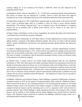 Page99
counting, adding, etc. It was invented by the Chinese in 3000 BC, which was later improved by the
Egyptians and the Greeks.
b) Mechanical Theater: Hero of Alexandria (c. 10 – 70 AD) built a mechanical theater which performed a
play lasting 10 minutes and was operated by a complex system of ropes and drums that might be
considered to be a means of deciding which parts of the mechanism performed which actions and when.
c) Joseph Marie Jacquard: In 1801, Joseph Marie Jacquard made an improvement to the textile loom that
used a series of punched paper cards as a template to allow his loom to weave intricate patterns
automatically. The resulting “Jacquard loom” was an important step in the development of computers
because the use of punched cards to define woven patterns can be viewed as an early form of
programmability.
d) Napier’s Bones: John Napier was the inventor of logarithms. He used his data tables and with the help of
a mechanical device could do the necessary computing.
e) Pascal’s Machine Arithmetique: In 1642 Blaise Pascal, a French mathematician invented a mechanical
adding machine, a prototype of the digital calculating machine. This device was able to add and subtract
directly, whereas multiplication and division were performed through repeated addition and subtraction
respectively.
f) Leibnitz’s Stepped Reckoner: Gottfried Withelm Von Leibnitz, a German mathematician invented a
more advanced calculating machine in 1671, which could not only add but also multiply, divide and extract
square root. As the machine could make a series of repeated additions, it was called the Stepped Reckoner.
The merit of Leibnitz’s contribution is that he showed the advantage of binary system over decimal system
in the operation of mechanical computer.
g) Punched Card: A French weaver’s son named Joseph Marie-Jacquard made the next significant
contribution in 1804. After observing how his father could make different weaving patterns on the loom, he
thought of storing these patterns for future use. So, he developed a plate with multiple holes to control the
weaving patters, not knowing that only his idea of storing the weaving patterns would be used to store data
and would be called the Punched Card. A Punched card is a thin rectangular card divided into 80 columns
and 12 rows in which the various characters could be represented by punching holes in different rows and
columns. On one card it is possible to punch 80 characters – one character per column, thus it is possible to
store 80 characters of data.
h) Babbage’s Difference and Analytical Engines: Charles Babbage, a professor of Mathematics, designed a
computing machine in 1822 for the purpose of producing ballistic tables called the “Difference Engine”.
Then he conceived the idea of a new computing machine in 1833 and designed the machine in 1835 called
Analytical Engine, which is the forerunner of the modern computer. It could be called as the first digital
computer having the memory and the calculating units as well as sequential control with provision for
automatic printout. Thus, Charles Babbage is widely regarded as the father of the computer. Due to limited
finances, and an inability to resist thinking with the design, Babbage never actually built his Analytical
Engine. (The Analytical Engine should not be confused with Babbage's Difference Engine which was a
non-programmable mechanical calculator).
 