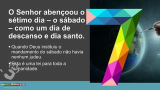 O Senhor abençoou o
sétimo dia – o sábado
– como um dia de
descanso e dia santo.
 Quando Deus instituiu o
mandamento do sábado não havia
nenhum judeu.
 Esta é uma lei para toda a
humanidade.
 