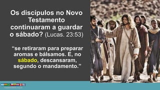 Os discípulos no Novo
Testamento
continuaram a guardar
o sábado? (Lucas. 23:53)
“se retiraram para preparar
aromas e bálsamos. E, no
sábado, descansaram,
segundo o mandamento.”
 