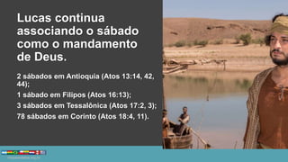 Lucas continua
associando o sábado
como o mandamento
de Deus.
2 sábados em Antioquia (Atos 13:14, 42,
44);
1 sábado em Filipos (Atos 16:13);
3 sábados em Tessalônica (Atos 17:2, 3);
78 sábados em Corinto (Atos 18:4, 11).
 
