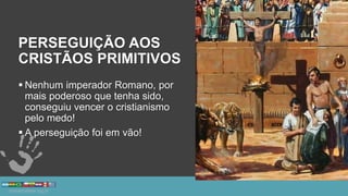 PERSEGUIÇÃO AOS
CRISTÃOS PRIMITIVOS
 Nenhum imperador Romano, por
mais poderoso que tenha sido,
conseguiu vencer o cristianismo
pelo medo!
 A perseguição foi em vão!
 