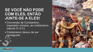 SE VOCÊ NÃO PODE
COM ELES, ENTÃO
JUNTE-SE A ELES!
 Conversão de Constantino,
imperador romano, ao cristianismo
(século IV d.C).
 Cristianismo deixou de ser
perseguido.
 