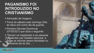 PAGANISMO FOI
INTRODUZIDO NO
CRISTIANISMO
 Adoração de imagens.
 Troca do sábado pelo domingo (Dia
do deus sol) como dia de guarda.
 Primeiro Decreto Dominical
(07/03/321) que dizia o seguinte:
 “Devem os magistrado e as pessoas
residentes nas cidades repousar, e
todas as oficinas serem fechadas no
venerável dia do Sol… ”
 