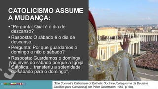 CATOLICISMO ASSUME
A MUDANÇA:
 “Pergunta: Qual é o dia de
descanso?
 Resposta: O sábado é o dia de
descanso.
 Pergunta: Por que guardamos o
domingo e não o sábado?
 Resposta: Guardamos o domingo
ao invés do sábado porque a Igreja
Católica… transferiu a solenidade
do sábado para o domingo”.
(The Convert’s Catechism of Catholic Doctrine [Catequismo da Doutrina
Católica para Conversos] por Peter Geiermann, 1957, p. 50).
 
