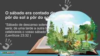 O sábado era contado de
pôr do sol a pôr do sol
“Sábado de descanso solene vos
será; de uma tarde a outra tarde,
celebrareis o vosso sábado”
(Levíticos 23:32 )
 