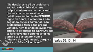 “Se desviares o pé de profanar o
sábado e de cuidar dos teus
próprios interesses no meu santo
dia; se chamares ao sábado
deleitoso e santo dia do SENHOR,
digno de honra, e o honrares não
seguindo os teus caminhos, não
pretendendo fazer a tua própria
vontade, nem falando palavras vãs,
então, te deleitarás no SENHOR. Eu
te farei cavalgar sobre os altos da
terra e te sustentarei com a
herança de Jacó, teu pai, porque a
boca do SENHOR o disse.”
Isaías 58:13, 14
 