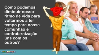 Como podemos
diminuir nosso
ritmo de vida para
voltarmos a ter
tempo para nossa
comunhão e
confraternização
uns com os
outros?
 