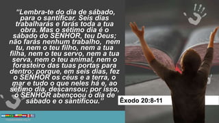 “Lembra-te do dia de sábado,
para o santificar. Seis dias
trabalharás e farás toda a tua
obra. Mas o sétimo dia é o
sábado do SENHOR, teu Deus;
não farás nenhum trabalho, nem
tu, nem o teu filho, nem a tua
filha, nem o teu servo, nem a tua
serva, nem o teu animal, nem o
forasteiro das tuas portas para
dentro; porque, em seis dias, fez
o SENHOR os céus e a terra, o
mar e tudo o que neles há e, ao
sétimo dia, descansou; por isso,
o SENHOR abençoou o dia de
sábado e o santificou.” Êxodo 20:8-11
 