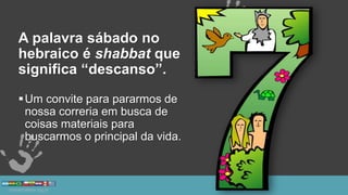 A palavra sábado no
hebraico é shabbat que
significa “descanso”.
Um convite para pararmos de
nossa correria em busca de
coisas materiais para
buscarmos o principal da vida.
 