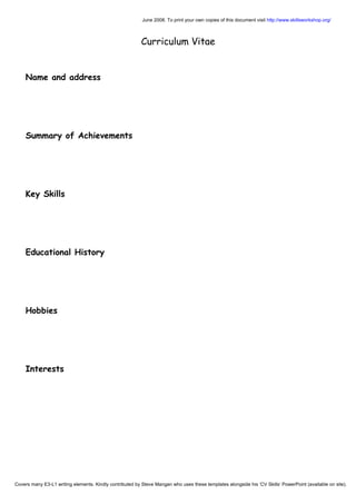 June 2008. To print your own copies of this document visit http://www.skillsworkshop.org/
Curriculum Vitae
Name and address
Summary of Achievements
Key Skills
Educational History
Hobbies
Interests
Covers many E3-L1 writing elements. Kindly contributed by Steve Mangan who uses these templates alongside his ‘CV Skills’ PowerPoint (available on site).
 
