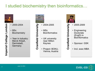 I studied biochemistry then bioinformatics…




                                                     Cranfield University




                                                                                                 Cranfield University
    Imperial College London




                              •  2000-2004                                  •  2004-2005                                •  2005-2009

                              •  BSc                                        •  MSc                                      •  Engineering
                                 Biochemistry                                  Bioinformatics                              Doctorate
                                                                                                                           (EngD) in
                              •  Year in industry:                          •  UK university                               Bioinformatics
                                 Merck KGaA,                                   near Milton
                                 Darmstadt,                                    Keynes                                   •  Sponsor: GSK
                                 Germany
                                                                            •  Project: BOKU,                           •  Incl. exec MBA
                                                                               Vienna, Austria




                                     June 14, 2012
2
 
