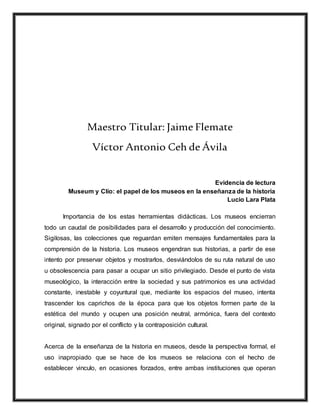 Maestro Titular: Jaime Flemate
Víctor Antonio Ceh de Ávila
Evidencia de lectura
Museum y Clío: el papel de los museos en la enseñanza de la historia
Lucio Lara Plata
Importancia de los estas herramientas didácticas. Los museos encierran
todo un caudal de posibilidades para el desarrollo y producción del conocimiento.
Sigilosas, las colecciones que reguardan emiten mensajes fundamentales para la
comprensión de la historia. Los museos engendran sus historias, a partir de ese
intento por preservar objetos y mostrarlos, desviándolos de su ruta natural de uso
u obsolescencia para pasar a ocupar un sitio privilegiado. Desde el punto de vista
museológico, la interacción entre la sociedad y sus patrimonios es una actividad
constante, inestable y coyuntural que, mediante los espacios del museo, intenta
trascender los caprichos de la época para que los objetos formen parte de la
estética del mundo y ocupen una posición neutral, armónica, fuera del contexto
original, signado por el conflicto y la contraposición cultural.
Acerca de la enseñanza de la historia en museos, desde la perspectiva formal, el
uso inapropiado que se hace de los museos se relaciona con el hecho de
establecer vinculo, en ocasiones forzados, entre ambas instituciones que operan
 