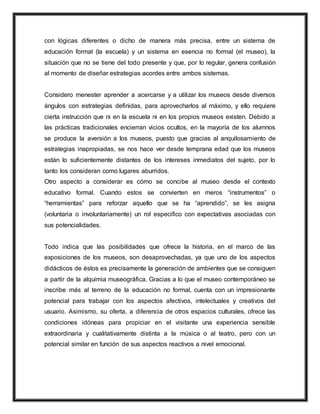 con lógicas diferentes o dicho de manera más precisa, entre un sistema de
educación formal (la escuela) y un sistema en esencia no formal (el museo), la
situación que no se tiene del todo presente y que, por lo regular, genera confusión
al momento de diseñar estrategias acordes entre ambos sistemas.
Considero menester aprender a acercarse y a utilizar los museos desde diversos
ángulos con estrategias definidas, para aprovecharlos al máximo, y ello requiere
cierta instrucción que ni en la escuela ni en los propios museos existen. Debido a
las prácticas tradicionales encierran vicios ocultos, en la mayoría de los alumnos
se produce la aversión a los museos, puesto que gracias al anquilosamiento de
estrategias inapropiadas, se nos hace ver desde temprana edad que los museos
están lo suficientemente distantes de los intereses inmediatos del sujeto, por lo
tanto los consideran como lugares aburridos.
Otro aspecto a considerar es cómo se concibe al museo desde el contexto
educativo formal. Cuando estos se convierten en meros “instrumentos” o
“herramientas” para reforzar aquello que se ha “aprendido”, se les asigna
(voluntaria o involuntariamente) un rol especifico con expectativas asociadas con
sus potencialidades.
Todo indica que las posibilidades que ofrece la historia, en el marco de las
exposiciones de los museos, son desaprovechadas, ya que uno de los aspectos
didácticos de éstos es precisamente la generación de ambientes que se consiguen
a partir de la alquimia museográfica. Gracias a lo que el museo contemporáneo se
inscribe más al terreno de la educación no formal, cuenta con un impresionante
potencial para trabajar con los aspectos afectivos, intelectuales y creativos del
usuario. Asimismo, su oferta, a diferencia de otros espacios culturales, ofrece las
condiciones idóneas para propiciar en el visitante una experiencia sensible
extraordinaria y cualitativamente distinta a la música o al teatro, pero con un
potencial similar en función de sus aspectos reactivos a nivel emocional.
 