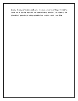 Es aquí donde podrían desencadenarse vivencias para el aprendizaje, invención y
crítica de la historia, mediante el entrelazamiento temático con museos que
presenten, a primera vista, cierta distancia de la temática central de la clase.
 