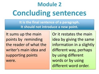 Module 2 
Concluding sentences 
It is the final sentence of a paragraph. 
It should not introduce a new point. 
It sums up the main 
points by reminding 
the reader of what the 
writer’s main idea and 
supporting points 
were. 
Or it restates the main 
idea by giving the same 
information in a slightly 
different way, perhaps 
by using different 
words or by using 
different word order. 
 