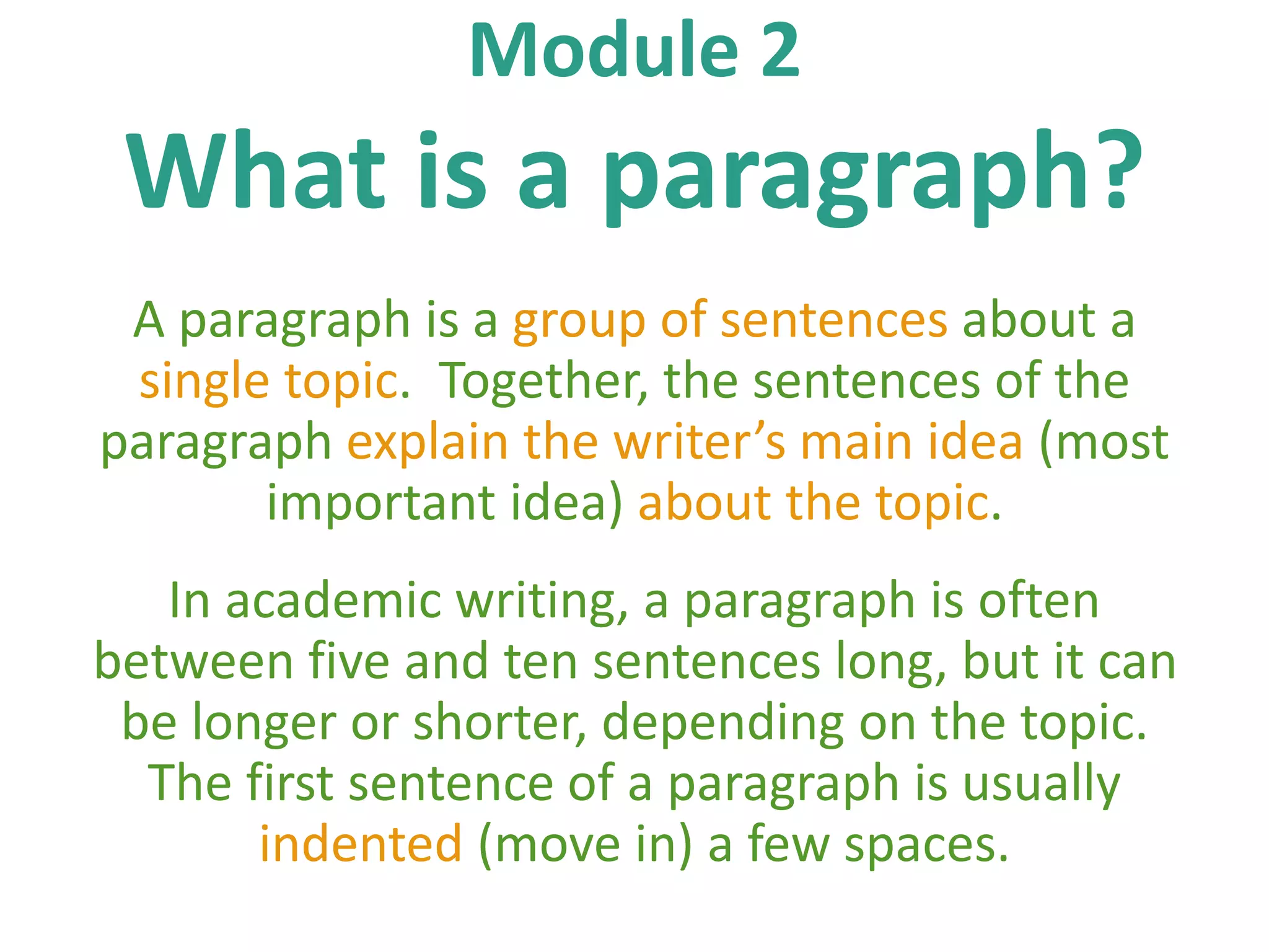 Module 2
What is a paragraph?
A paragraph is a group of sentences about a
single topic. Together, the sentences of the
paragraph explain the writer’s main idea (most
important idea) about the topic.
In academic writing, a paragraph is often
between five and ten sentences long, but it can
be longer or shorter, depending on the topic.
The first sentence of a paragraph is usually
indented (move in) a few spaces.