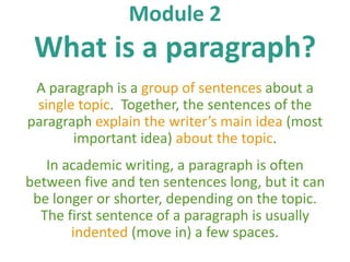 Module 2 
What is a paragraph? 
A paragraph is a group of sentences about a 
single topic. Together, the sentences of the 
paragraph explain the writer’s main idea (most 
important idea) about the topic. 
In academic writing, a paragraph is often 
between five and ten sentences long, but it can 
be longer or shorter, depending on the topic. 
The first sentence of a paragraph is usually 
indented (move in) a few spaces. 
 