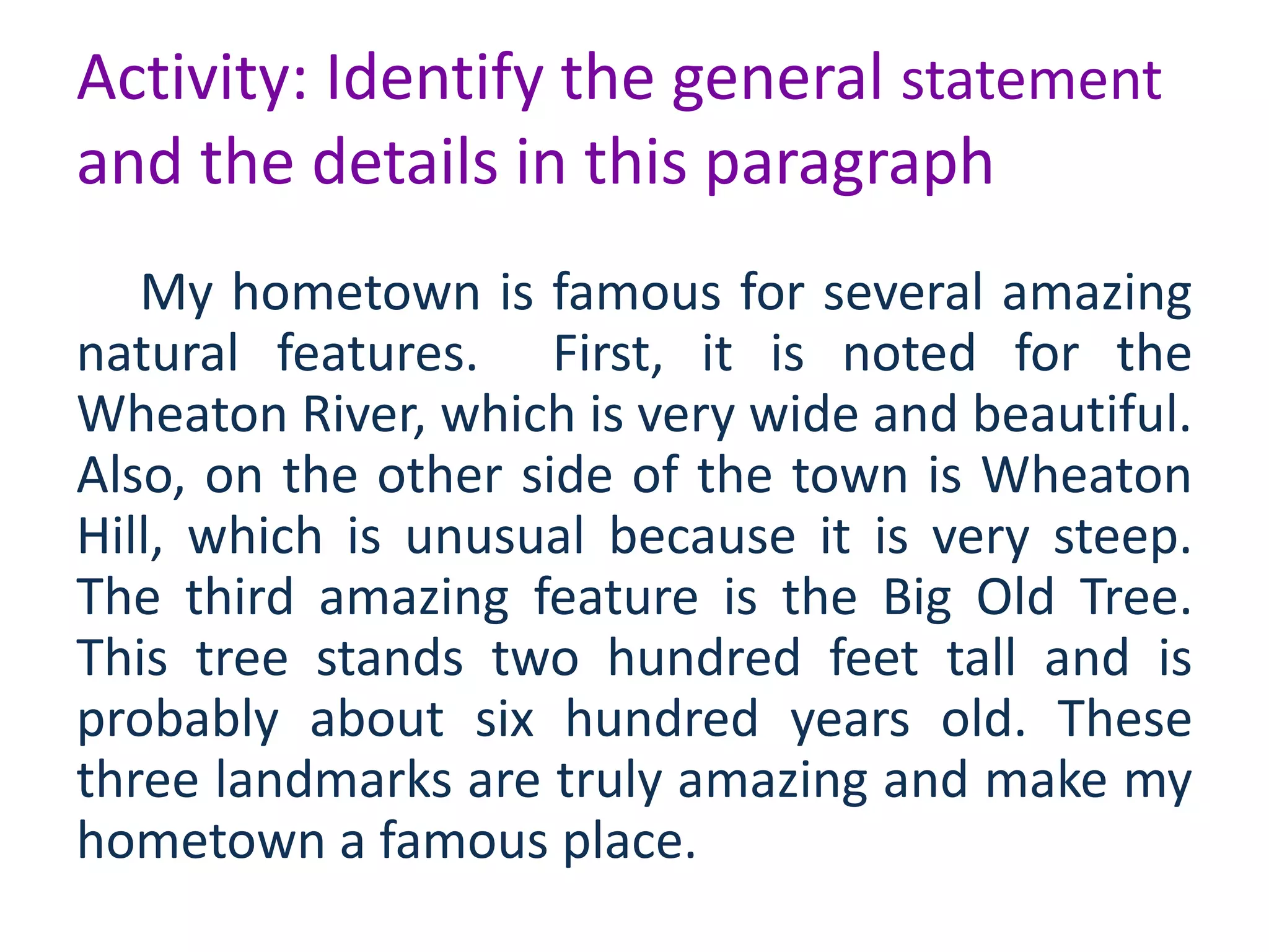 Activity: Identify the general statement
and the details in this paragraph
My hometown is famous for several amazing
natural features. First, it is noted for the
Wheaton River, which is very wide and beautiful.
Also, on the other side of the town is Wheaton
Hill, which is unusual because it is very steep.
The third amazing feature is the Big Old Tree.
This tree stands two hundred feet tall and is
probably about six hundred years old. These
three landmarks are truly amazing and make my
hometown a famous place.