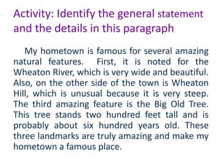 Activity: Identify the general statement 
and the details in this paragraph 
My hometown is famous for several amazing 
natural features. First, it is noted for the 
Wheaton River, which is very wide and beautiful. 
Also, on the other side of the town is Wheaton 
Hill, which is unusual because it is very steep. 
The third amazing feature is the Big Old Tree. 
This tree stands two hundred feet tall and is 
probably about six hundred years old. These 
three landmarks are truly amazing and make my 
hometown a famous place. 
 