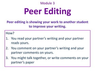 Module 3 
Peer Editing 
Peer editing is showing your work to another student 
to improve your writing. 
How? 
1. You read your partner’s writing and your partner 
reads yours. 
2. You comment on your partner’s writing and your 
partner comments on yours. 
3. You might talk together, or write comments on your 
partner’s paper 
 