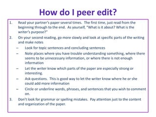 How do I peer edit? 
1. Read your partner’s paper several times. The first time, just read from the 
beginning through to the end. As yourself, “What is it about? What is the 
writer’s purpose?” 
2. On your second reading, go more slowly and look at specific parts of the writing 
and make notes 
– Look for topic sentences and concluding sentences 
– Note places where you have trouble understanding something, where there 
seems to be unnecessary information, or where there is not enough 
information 
– Let the writer know which parts of the paper are especially strong or 
interesting. 
– Ask questions. This is good way to let the writer know where he or she 
could add more information 
– Circle or underline words, phrases, and sentences that you wish to comment 
on. 
3. Don’t look for grammar or spelling mistakes. Pay attention just to the content 
and organization of the paper. 
