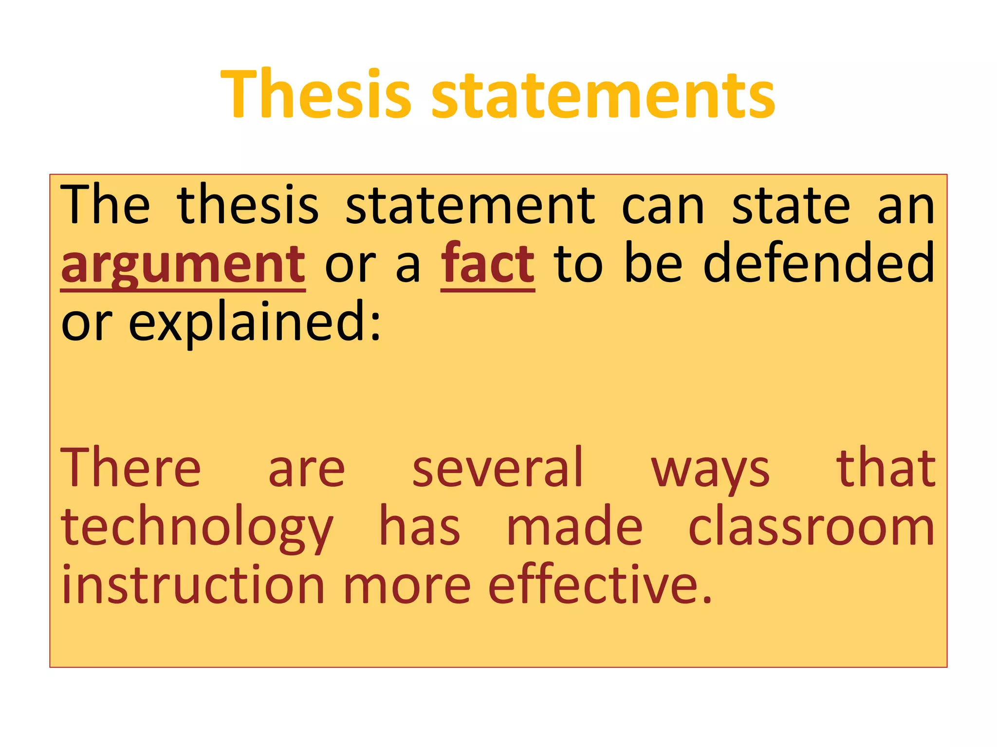 Thesis statements 
The thesis statement can state an 
argument or a fact to be defended 
or explained: 
There are several ways that 
technology has made classroom 
instruction more effective. 
 