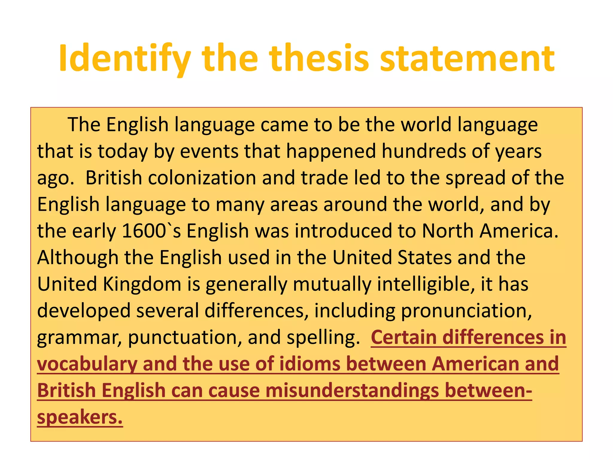 Identify the thesis statement 
The English language came to be the world language 
that is today by events that happened hundreds of years 
ago. British colonization and trade led to the spread of the 
English language to many areas around the world, and by 
the early 1600`s English was introduced to North America. 
Although the English used in the United States and the 
United Kingdom is generally mutually intelligible, it has 
developed several differences, including pronunciation, 
grammar, punctuation, and spelling. Certain differences in 
vocabulary and the use of idioms between American and 
British English can cause misunderstandings between-speakers. 
