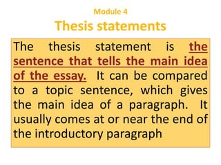 Module 4 
Thesis statements 
The thesis statement is the 
sentence that tells the main idea 
of the essay. It can be compared 
to a topic sentence, which gives 
the main idea of a paragraph. It 
usually comes at or near the end of 
the introductory paragraph 
 