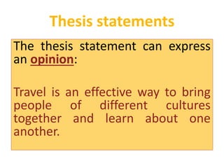 Thesis statements 
The thesis statement can express 
an opinion: 
Travel is an effective way to bring 
people of different cultures 
together and learn about one 
another. 
 