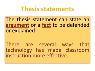 Thesis statements 
The thesis statement can state an 
argument or a fact to be defended 
or explained: 
There are several ways that 
technology has made classroom 
instruction more effective. 
 