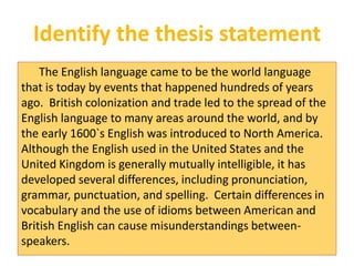 Identify the thesis statement 
The English language came to be the world language 
that is today by events that happened hundreds of years 
ago. British colonization and trade led to the spread of the 
English language to many areas around the world, and by 
the early 1600`s English was introduced to North America. 
Although the English used in the United States and the 
United Kingdom is generally mutually intelligible, it has 
developed several differences, including pronunciation, 
grammar, punctuation, and spelling. Certain differences in 
vocabulary and the use of idioms between American and 
British English can cause misunderstandings between-speakers. 
 