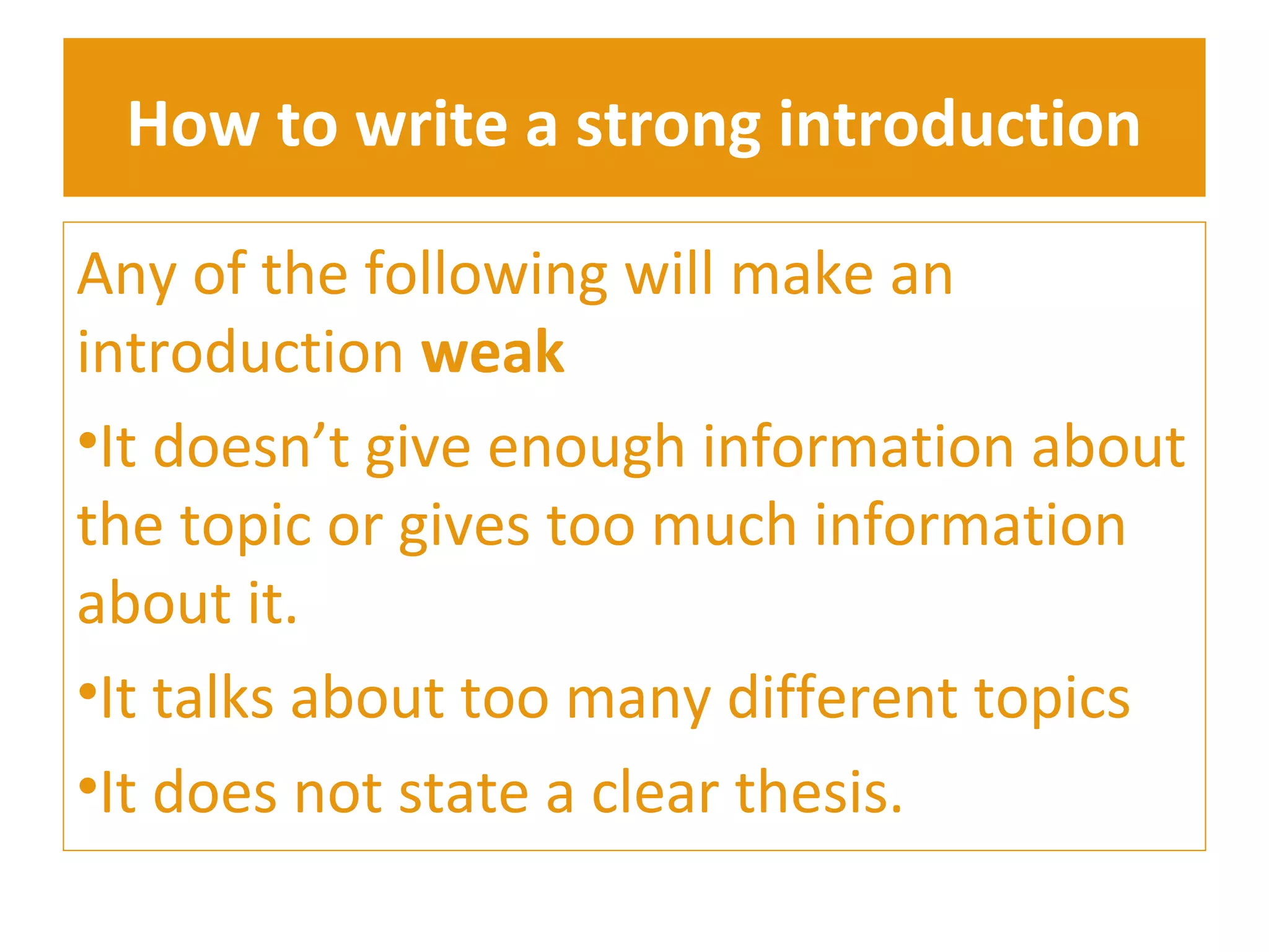 How to write a strong introduction 
Any of the following will make an 
introduction weak 
•It doesn’t give enough information about 
the topic or gives too much information 
about it. 
•It talks about too many different topics 
•It does not state a clear thesis. 
 