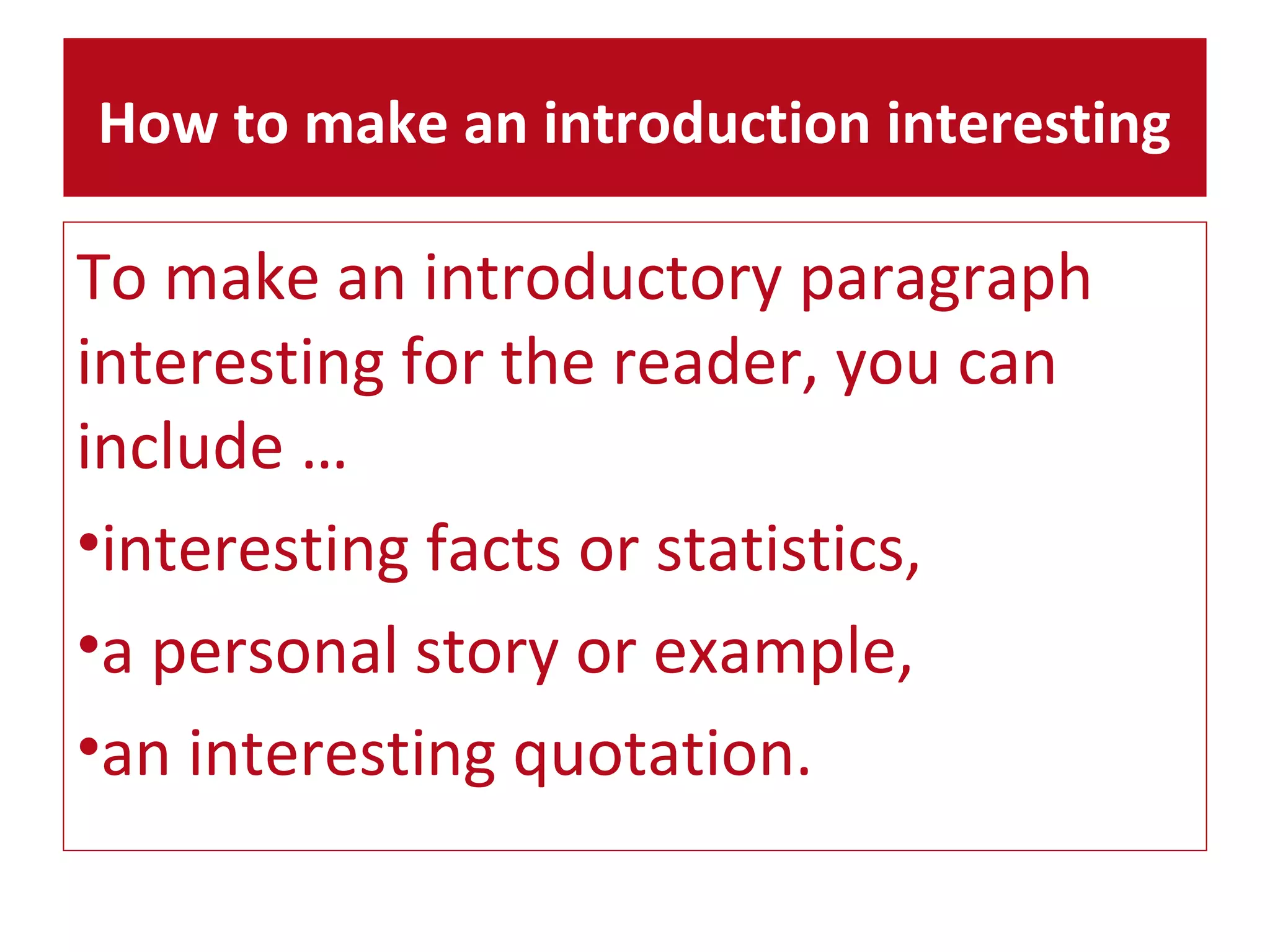 How to make an introduction interesting 
To make an introductory paragraph 
interesting for the reader, you can 
include … 
•interesting facts or statistics, 
•a personal story or example, 
•an interesting quotation. 
 