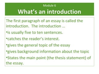 Module 6 
What’s an introduction 
The first paragraph of an essay is called the 
introduction. The introduction … 
•is usually five to ten sentences. 
•catches the reader’s interest. 
•gives the general topic of the essay 
•gives background information about the topic 
•States the main point (the thesis statement) of 
the essay. 
 