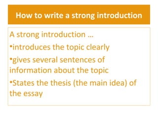 How to write a strong introduction 
A strong introduction … 
•introduces the topic clearly 
•gives several sentences of 
information about the topic 
•States the thesis (the main idea) of 
the essay 
 