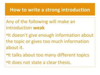How to write a strong introduction 
Any of the following will make an 
introduction weak 
•It doesn’t give enough information about 
the topic or gives too much information 
about it. 
•It talks about too many different topics 
•It does not state a clear thesis. 
 
