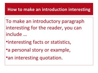 How to make an introduction interesting 
To make an introductory paragraph 
interesting for the reader, you can 
include … 
•interesting facts or statistics, 
•a personal story or example, 
•an interesting quotation. 
 