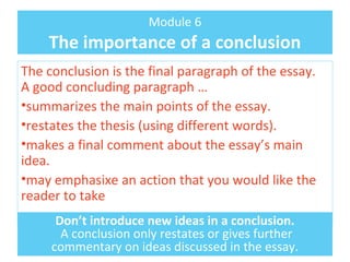 Module 6 
The importance of a conclusion 
The conclusion is the final paragraph of the essay. 
A good concluding paragraph … 
•summarizes the main points of the essay. 
•restates the thesis (using different words). 
•makes a final comment about the essay’s main 
idea. 
•may emphasixe an action that you would like the 
reader to take 
Don’t introduce new ideas in a conclusion. 
A conclusion only restates or gives further 
commentary on ideas discussed in the essay. 
 