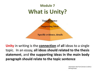 Module 7 
What is Unity? 
Unity in writing is the connection of all ideas to a single 
topic. In an essay, all ideas should related to the thesis 
statement, and the supporting ideas in the main body 
paragraph should relate to the topic sentence 
Information take from Zemach, D (2011) 
Writing Essays. 
 