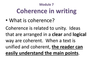 Module 7 
Coherence in writing 
• What is coherence? 
Coherence is related to unity. Ideas 
that are arranged in a clear and logical 
way are coherent. When a text is 
unified and coherent, the reader can 
easily understand the main points. 
 