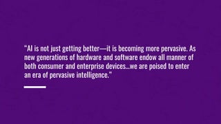 “AI is not just getting better—it is becoming more pervasive. As
new generations of hardware and software endow all manner of
both consumer and enterprise devices...we are poised to enter
an era of pervasive intelligence.”
 